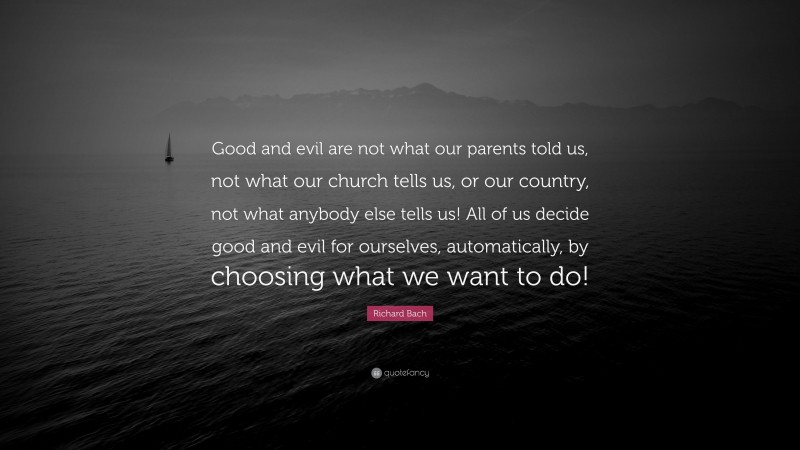 Richard Bach Quote: “Good and evil are not what our parents told us, not what our church tells us, or our country, not what anybody else tells us! All of us decide good and evil for ourselves, automatically, by choosing what we want to do!”
