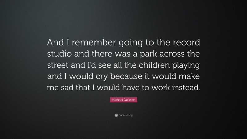 Michael Jackson Quote: “And I remember going to the record studio and there was a park across the street and I’d see all the children playing and I would cry because it would make me sad that I would have to work instead.”