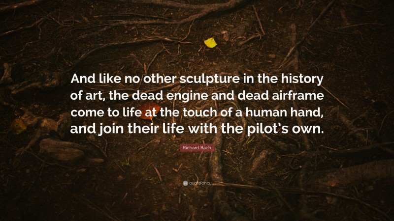 Richard Bach Quote: “And like no other sculpture in the history of art, the dead engine and dead airframe come to life at the touch of a human hand, and join their life with the pilot’s own.”