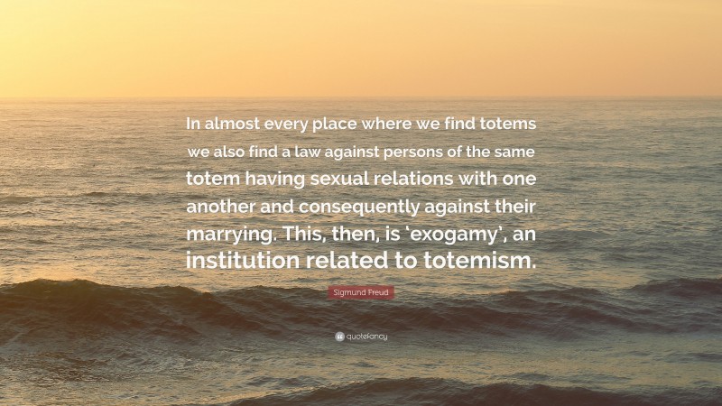 Sigmund Freud Quote: “In almost every place where we find totems we also find a law against persons of the same totem having sexual relations with one another and consequently against their marrying. This, then, is ‘exogamy’, an institution related to totemism.”