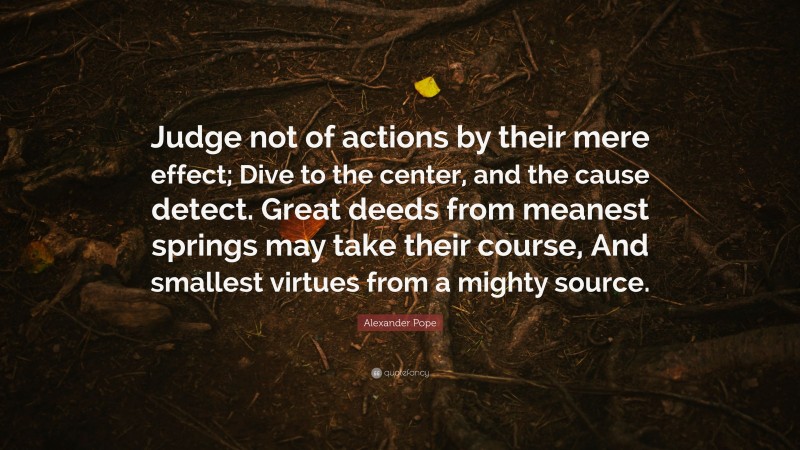 Alexander Pope Quote: “Judge not of actions by their mere effect; Dive to the center, and the cause detect. Great deeds from meanest springs may take their course, And smallest virtues from a mighty source.”