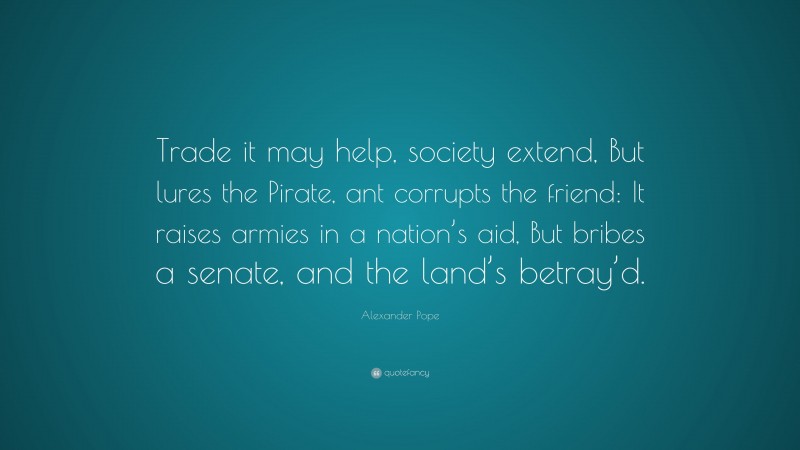 Alexander Pope Quote: “Trade it may help, society extend, But lures the Pirate, ant corrupts the friend: It raises armies in a nation’s aid, But bribes a senate, and the land’s betray’d.”