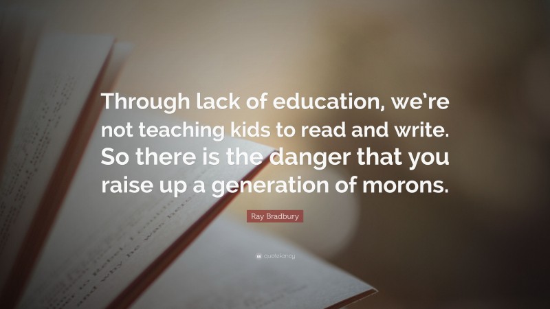 Ray Bradbury Quote: “Through lack of education, we’re not teaching kids to read and write. So there is the danger that you raise up a generation of morons.”