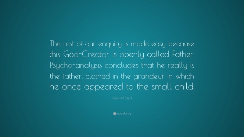 Sigmund Freud Quote: “The rest of our enquiry is made easy because this God-Creator is openly called Father. Psycho-analysis concludes that he really is the father, clothed in the grandeur in which he once appeared to the small child.”