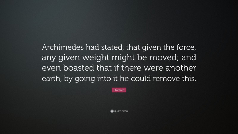 Plutarch Quote: “Archimedes had stated, that given the force, any given weight might be moved; and even boasted that if there were another earth, by going into it he could remove this.”
