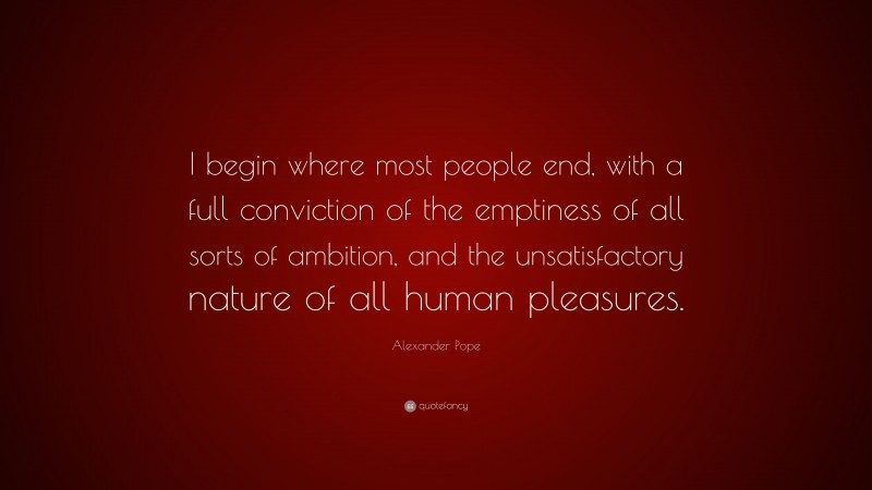 Alexander Pope Quote: “I begin where most people end, with a full conviction of the emptiness of all sorts of ambition, and the unsatisfactory nature of all human pleasures.”