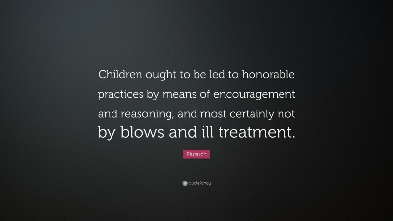 Plutarch Quote: “Children ought to be led to honorable practices by means of encouragement and reasoning, and most certainly not by blows and ill treatment.”