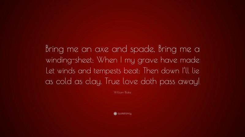 William Blake Quote: “Bring me an axe and spade, Bring me a winding-sheet; When I my grave have made Let winds and tempests beat: Then down I’ll lie as cold as clay. True love doth pass away!”