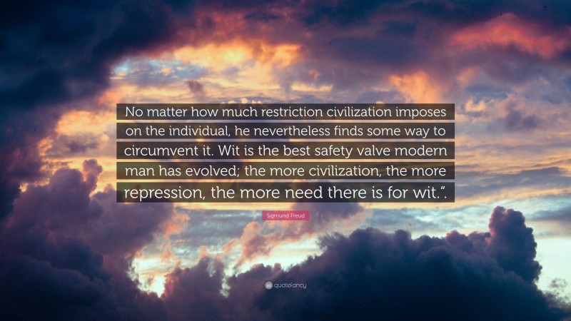 Sigmund Freud Quote: “No matter how much restriction civilization imposes on the individual, he nevertheless finds some way to circumvent it. Wit is the best safety valve modern man has evolved; the more civilization, the more repression, the more need there is for wit.“.”