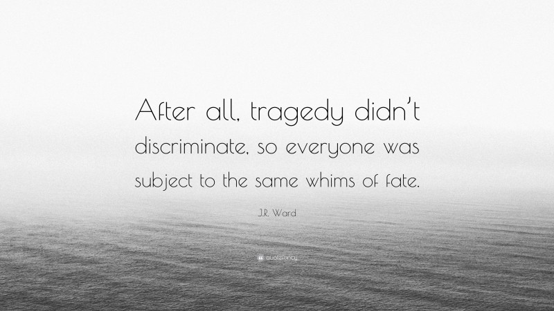 J.R. Ward Quote: “After all, tragedy didn’t discriminate, so everyone was subject to the same whims of fate.”