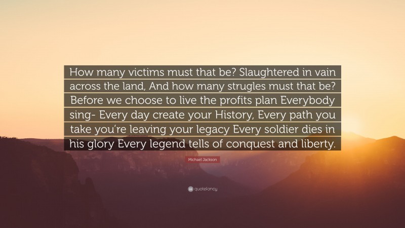 Michael Jackson Quote: “How many victims must that be? Slaughtered in vain across the land, And how many strugles must that be? Before we choose to live the profits plan Everybody sing- Every day create your History, Every path you take you’re leaving your legacy Every soldier dies in his glory Every legend tells of conquest and liberty.”