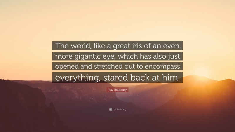 Ray Bradbury Quote: “The world, like a great iris of an even more gigantic eye, which has also just opened and stretched out to encompass everything, stared back at him.”