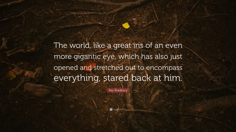 Ray Bradbury Quote: “The world, like a great iris of an even more gigantic eye, which has also just opened and stretched out to encompass everything, stared back at him.”