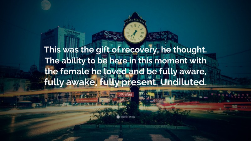 J.R. Ward Quote: “This was the gift of recovery, he thought. The ability to be here in this moment with the female he loved and be fully aware, fully awake, fully present. Undiluted.”