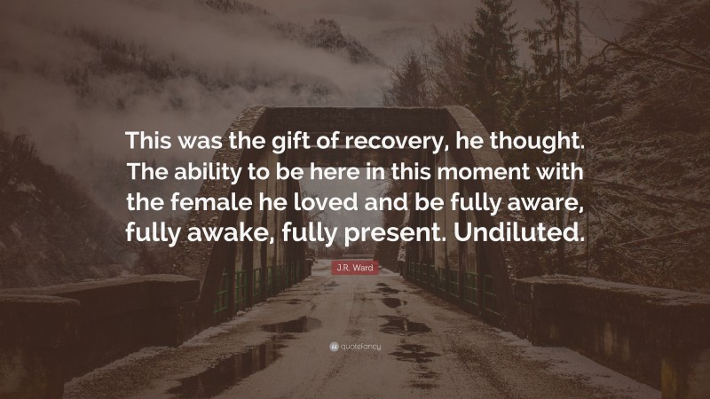 J.R. Ward Quote: “This was the gift of recovery, he thought. The ability to be here in this moment with the female he loved and be fully aware, fully awake, fully present. Undiluted.”