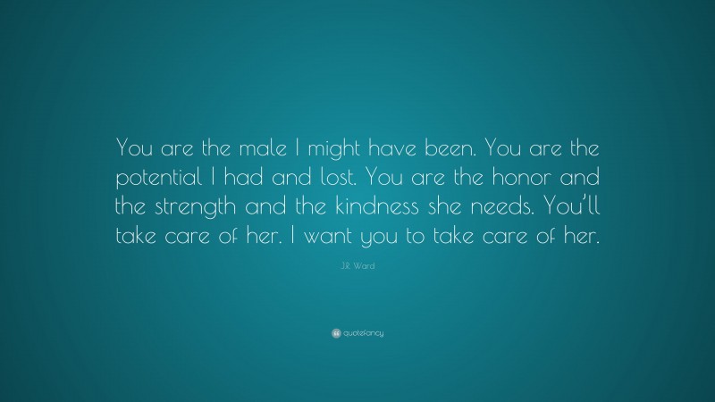 J.R. Ward Quote: “You are the male I might have been. You are the potential I had and lost. You are the honor and the strength and the kindness she needs. You’ll take care of her. I want you to take care of her.”