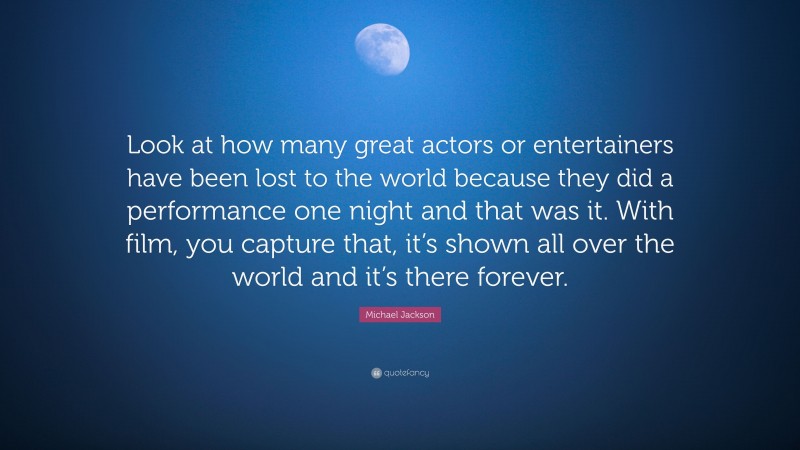 Michael Jackson Quote: “Look at how many great actors or entertainers have been lost to the world because they did a performance one night and that was it. With film, you capture that, it’s shown all over the world and it’s there forever.”