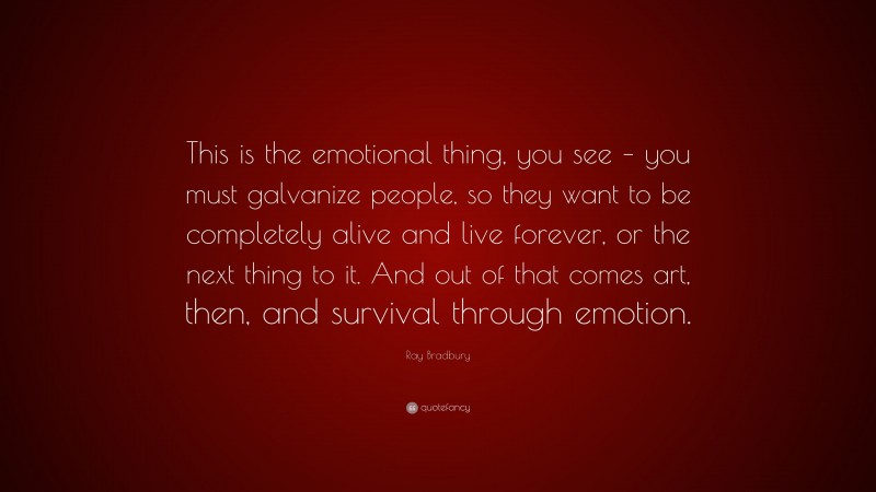 Ray Bradbury Quote: “This is the emotional thing, you see – you must galvanize people, so they want to be completely alive and live forever, or the next thing to it. And out of that comes art, then, and survival through emotion.”