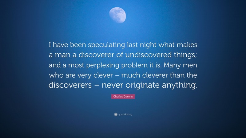 Charles Darwin Quote: “I have been speculating last night what makes a man a discoverer of undiscovered things; and a most perplexing problem it is. Many men who are very clever – much cleverer than the discoverers – never originate anything.”