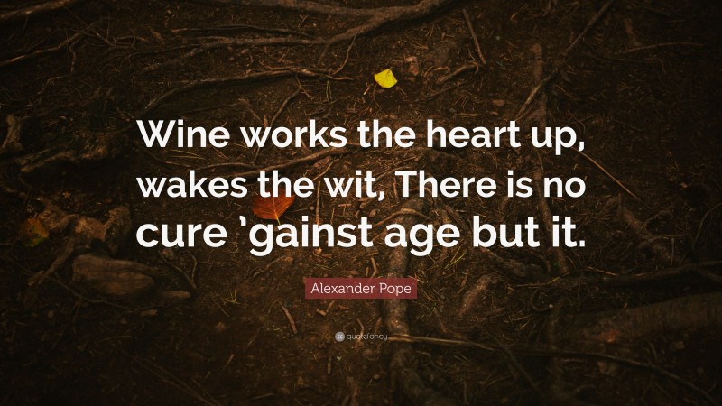 Alexander Pope Quote: “Wine works the heart up, wakes the wit, There is no cure ’gainst age but it.”