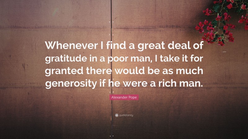 Alexander Pope Quote: “Whenever I find a great deal of gratitude in a poor man, I take it for granted there would be as much generosity if he were a rich man.”