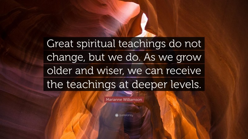 Marianne Williamson Quote: “Great spiritual teachings do not change, but we do. As we grow older and wiser, we can receive the teachings at deeper levels.”