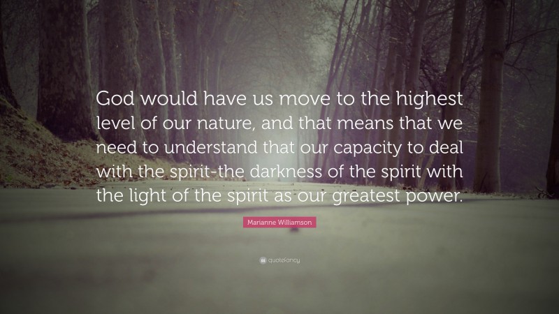 Marianne Williamson Quote: “God would have us move to the highest level of our nature, and that means that we need to understand that our capacity to deal with the spirit-the darkness of the spirit with the light of the spirit as our greatest power.”