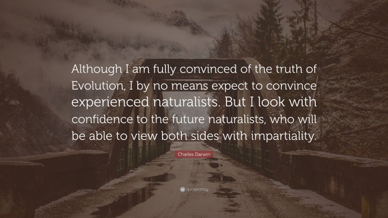 Charles Darwin Quote: “Although I am fully convinced of the truth of Evolution, I by no means expect to convince experienced naturalists. But I look with confidence to the future naturalists, who will be able to view both sides with impartiality.”