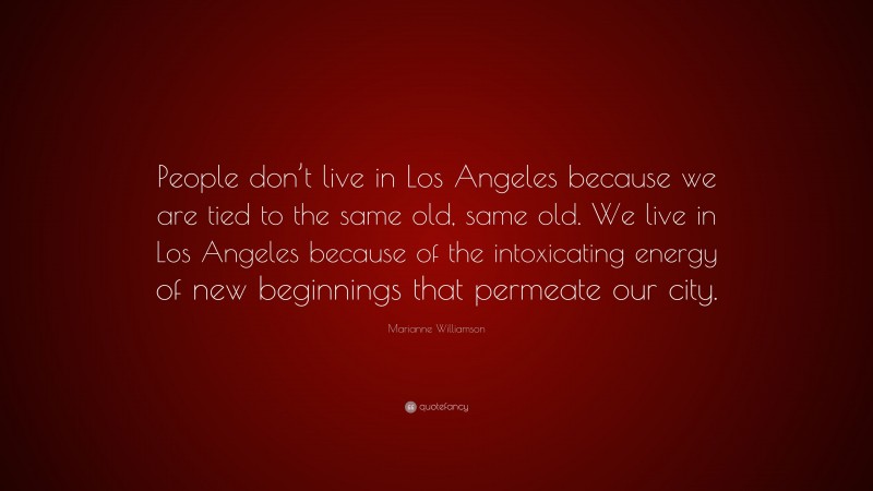 Marianne Williamson Quote: “People don’t live in Los Angeles because we are tied to the same old, same old. We live in Los Angeles because of the intoxicating energy of new beginnings that permeate our city.”