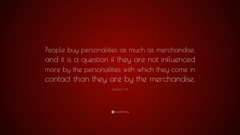Napoleon Hill Quote: “People buy personalities as much as merchandise, and it is a question if they are not influenced more by the personalities with which they come in contact than they are by the merchandise.”