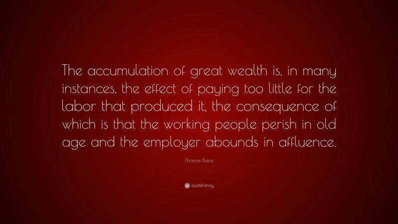 Thomas Paine Quote: “The accumulation of great wealth is, in many instances, the effect of paying too little for the labor that produced it, the consequence of which is that the working people perish in old age and the employer abounds in affluence.”