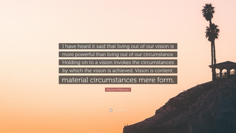 Marianne Williamson Quote: “I have heard it said that living out of our vision is more powerful than living out of our circumstance. Holding on to a vision invokes the circumstances by which the vision is achieved. Vision is content; material circumstances mere form.”