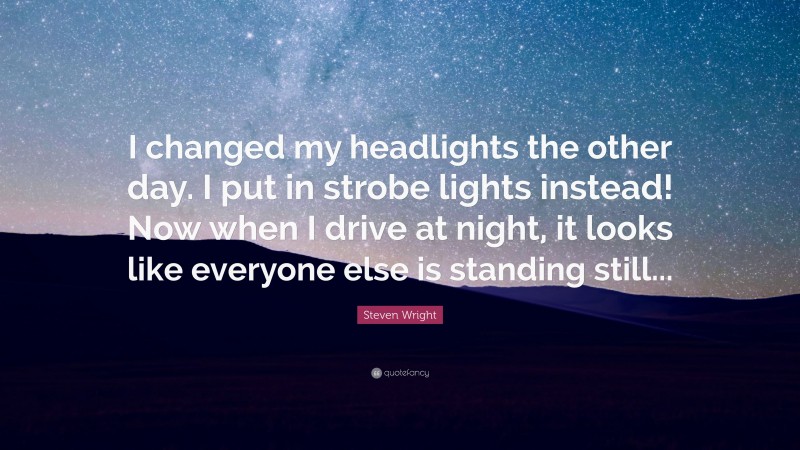Steven Wright Quote: “I changed my headlights the other day. I put in strobe lights instead! Now when I drive at night, it looks like everyone else is standing still...”