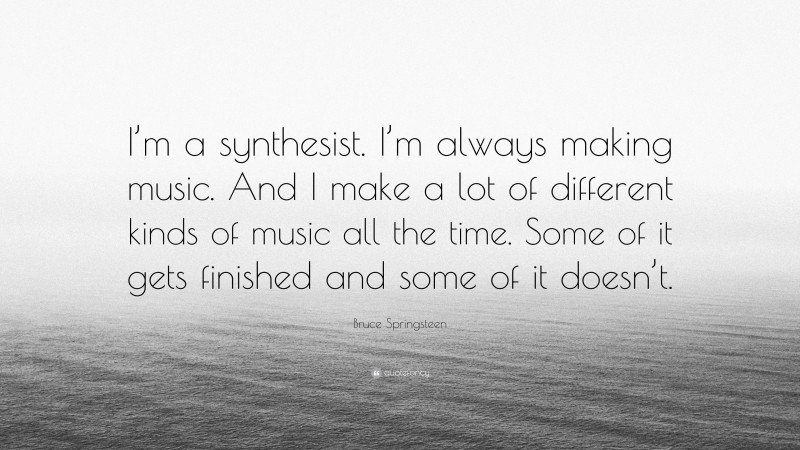 Bruce Springsteen Quote: “I’m a synthesist. I’m always making music. And I make a lot of different kinds of music all the time. Some of it gets finished and some of it doesn’t.”