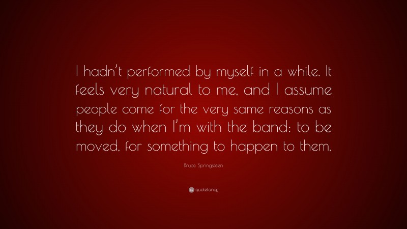 Bruce Springsteen Quote: “I hadn’t performed by myself in a while. It feels very natural to me, and I assume people come for the very same reasons as they do when I’m with the band: to be moved, for something to happen to them.”