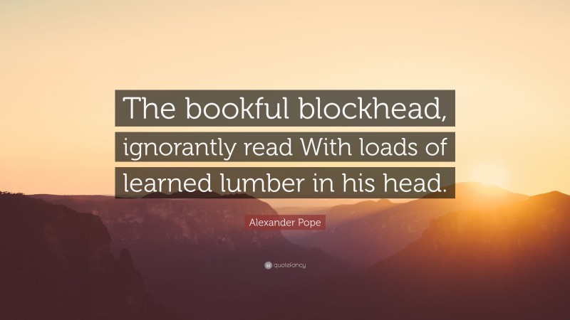 Alexander Pope Quote: “The bookful blockhead, ignorantly read With loads of learned lumber in his head.”