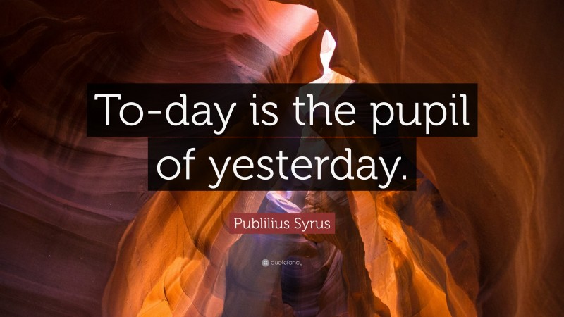 Publilius Syrus Quote: “To-day is the pupil of yesterday.”