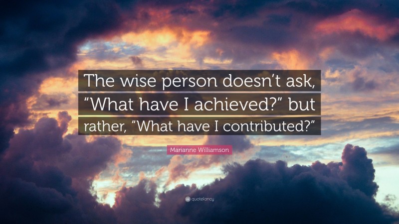 Marianne Williamson Quote: “The wise person doesn’t ask, “What have I achieved?” but rather, “What have I contributed?””