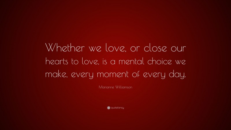 Marianne Williamson Quote: “Whether we love, or close our hearts to love, is a mental choice we make, every moment of every day.”