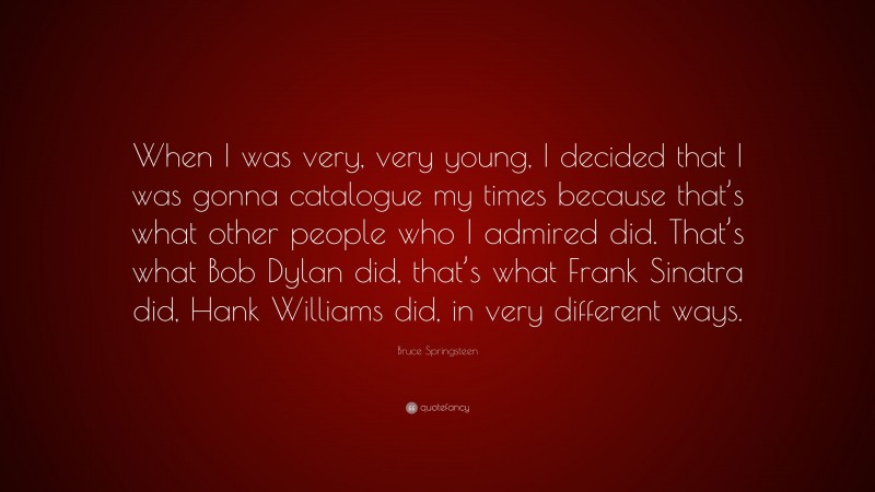 Bruce Springsteen Quote: “When I was very, very young, I decided that I was gonna catalogue my times because that’s what other people who I admired did. That’s what Bob Dylan did, that’s what Frank Sinatra did, Hank Williams did, in very different ways.”