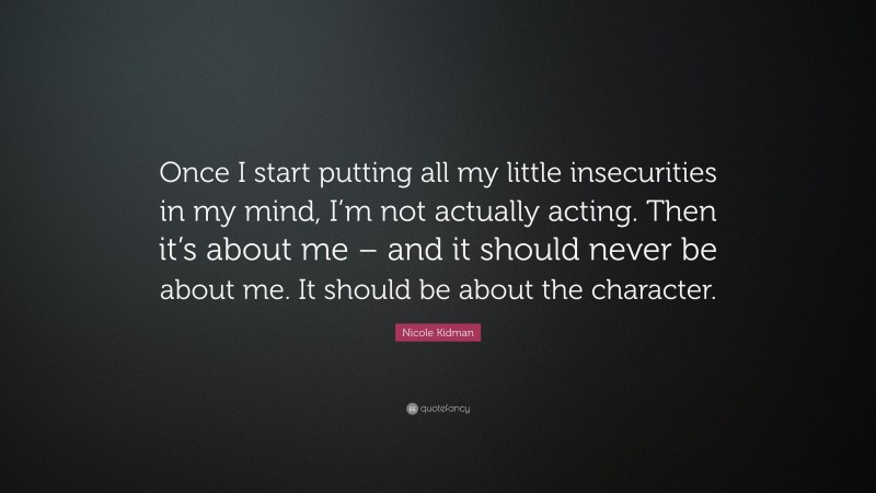 Nicole Kidman Quote: “Once I start putting all my little insecurities in my mind, I’m not actually acting. Then it’s about me – and it should never be about me. It should be about the character.”