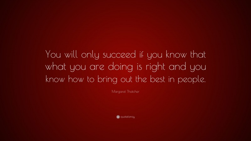 Margaret Thatcher Quote: “You will only succeed if you know that what you are doing is right and you know how to bring out the best in people.”