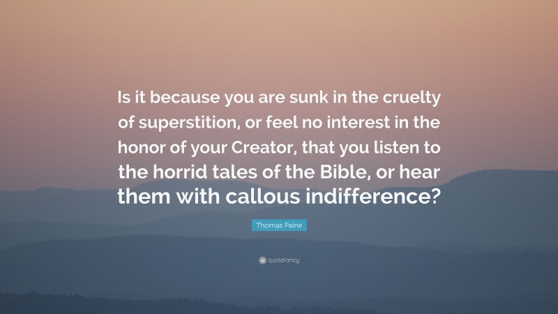 Thomas Paine Quote: “Is it because you are sunk in the cruelty of superstition, or feel no interest in the honor of your Creator, that you listen to the horrid tales of the Bible, or hear them with callous indifference?”