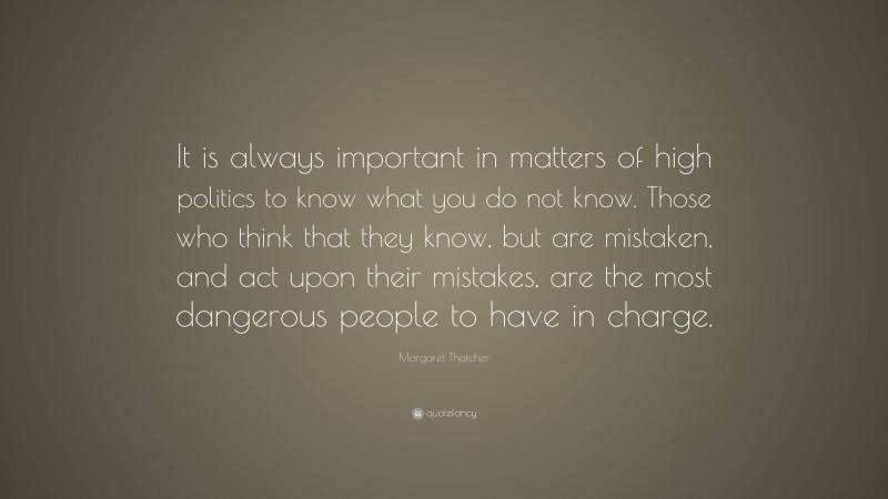 Margaret Thatcher Quote: “It is always important in matters of high politics to know what you do not know. Those who think that they know, but are mistaken, and act upon their mistakes, are the most dangerous people to have in charge.”