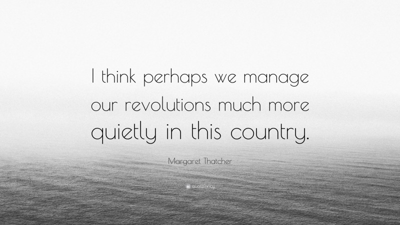 Margaret Thatcher Quote: “I think perhaps we manage our revolutions much more quietly in this country.”