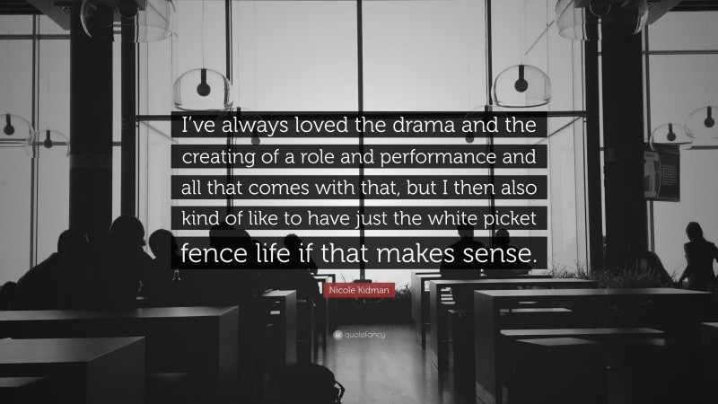 Nicole Kidman Quote: “I’ve always loved the drama and the creating of a role and performance and all that comes with that, but I then also kind of like to have just the white picket fence life if that makes sense.”