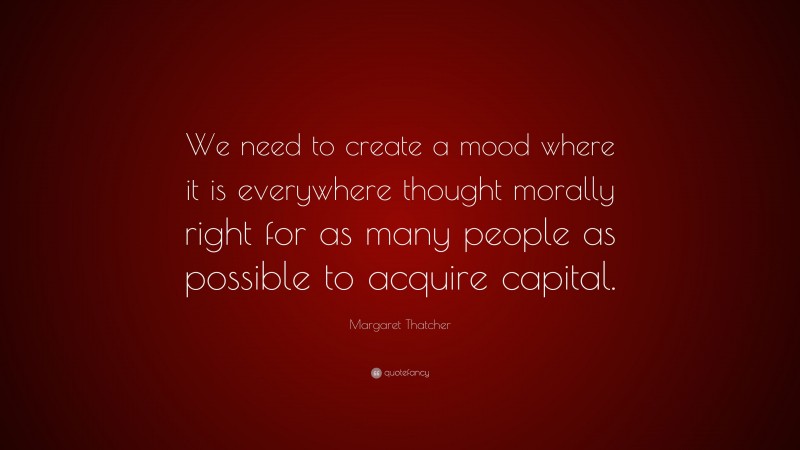 Margaret Thatcher Quote: “We need to create a mood where it is everywhere thought morally right for as many people as possible to acquire capital.”