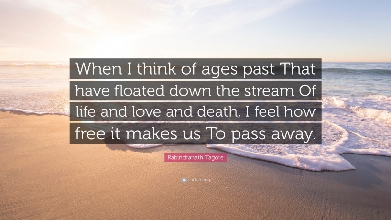 Rabindranath Tagore Quote: “When I think of ages past That have floated down the stream Of life and love and death, I feel how free it makes us To pass away.”