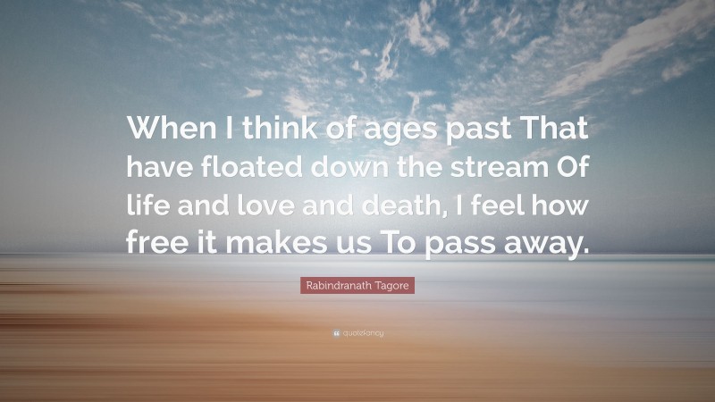 Rabindranath Tagore Quote: “When I think of ages past That have floated down the stream Of life and love and death, I feel how free it makes us To pass away.”