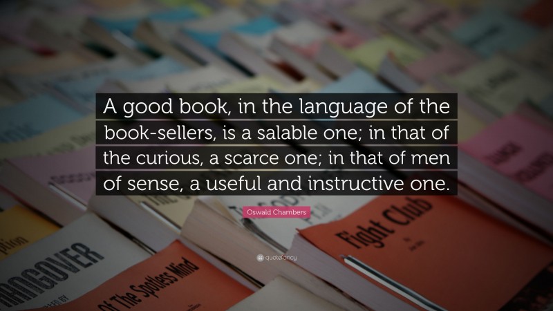 Oswald Chambers Quote: “A good book, in the language of the book-sellers, is a salable one; in that of the curious, a scarce one; in that of men of sense, a useful and instructive one.”
